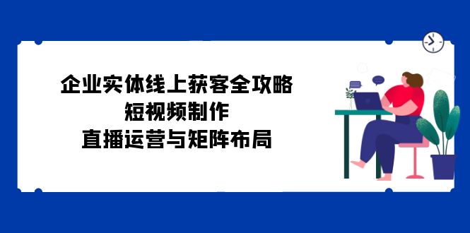 （12966期）企业实体线上获客完整指南：短视频创作、直播运作与矩阵规划-多多网创