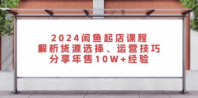 fy8232 期-2024 闲鱼起店课程：对货源选择进行解析、运营技巧予以阐释，分享年售 10W+的经验。-多多网创