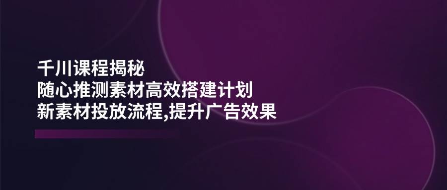 fy11428期-千川课程揭秘：随心推测素材高效搭建计划,新素材投放流程,提升广告效果-多多网创