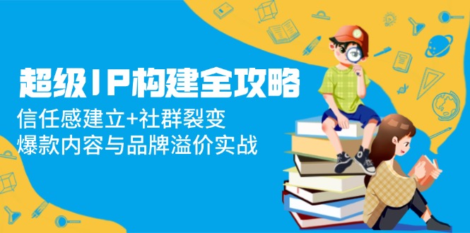 （14747期）超级IP构建全攻略：信任感建立+社群裂变，爆款内容与品牌溢价实战-多多网创