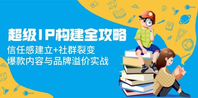 fy13679期-超级IP构建全攻略：信任感建立+社群裂变，爆款内容与品牌溢价实战-多多网创